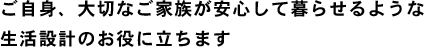 ご自身、大切なご家族が安心して暮らせるような生活設計のお役に立ちます